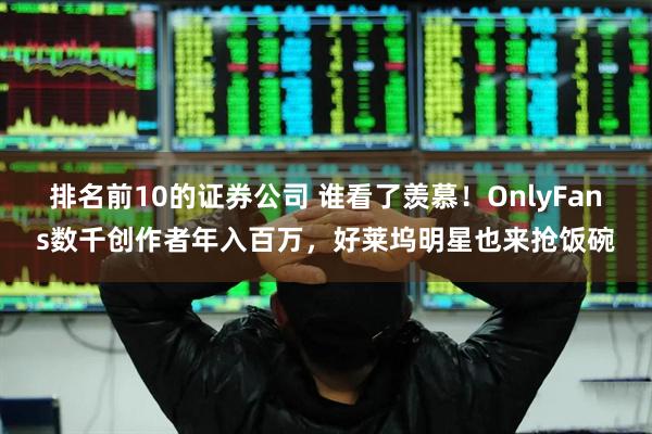 排名前10的证券公司 谁看了羡慕！OnlyFans数千创作者年入百万，好莱坞明星也来抢饭碗
